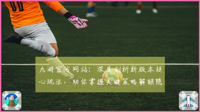 九游官方网站：深度剖析新版本核心玩法，助你掌握关键策略解锁隐藏收益