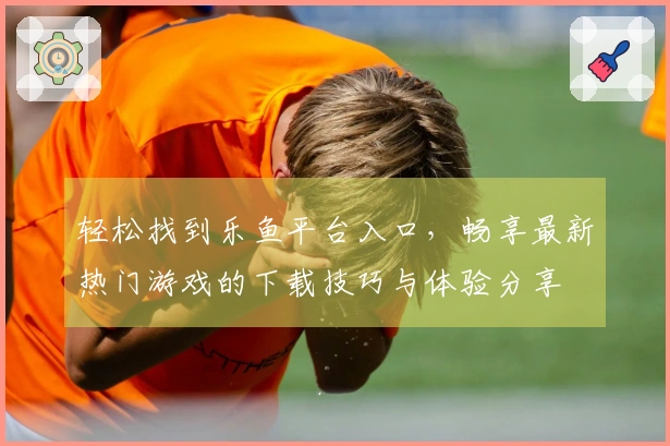 轻松找到乐鱼平台入口，畅享最新热门游戏的下载技巧与体验分享